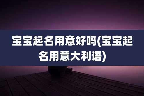 宝宝起名用意好吗(宝宝起名用意大利语)