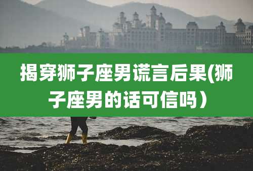 揭穿狮子座男谎言后果(狮子座男的话可信吗)