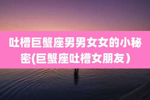 吐槽巨蟹座男男女女的小秘密(巨蟹座吐槽女朋友)
