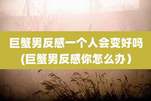巨蟹男反感一个人会变好吗(巨蟹男反感你怎么办）