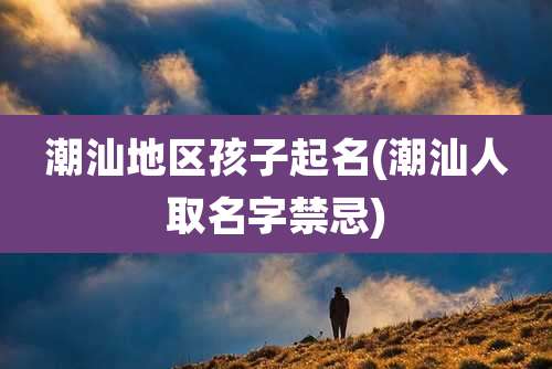 潮汕地区孩子起名(潮汕人取名字禁忌)