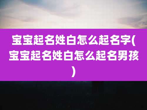 宝宝起名姓白怎么起名字(宝宝起名姓白怎么起名男孩)