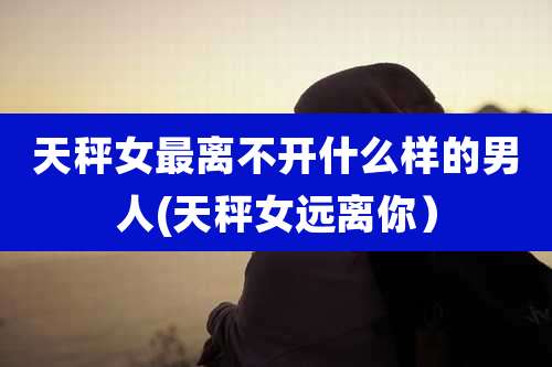 天秤女最离不开什么样的男人(天秤女远离你)