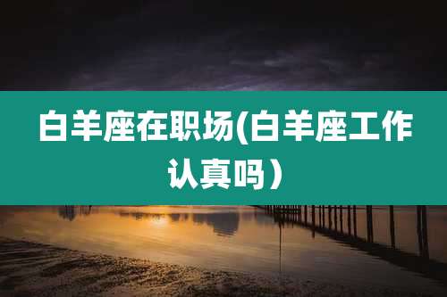 白羊座在职场(白羊座工作认真吗）