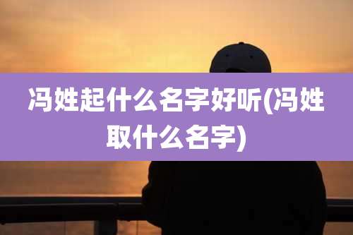 冯姓起什么名字好听(冯姓取什么名字)