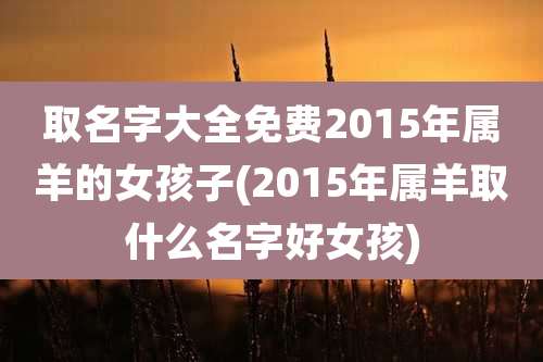 取名字大全免费2015年属羊的女孩子(2015年属羊取什么名字好女孩)