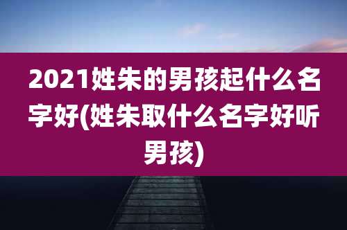 2021姓朱的男孩起什么名字好(姓朱取什么名字好听男孩)