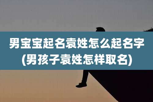 男宝宝起名袁姓怎么起名字(男孩子袁姓怎样取名)