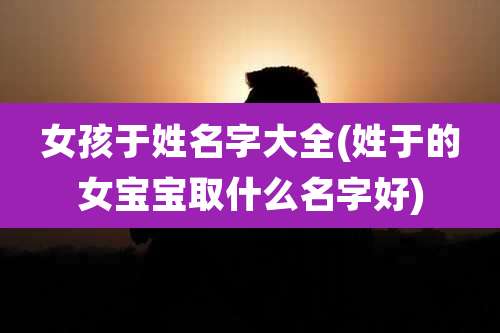 女孩于姓名字大全(姓于的女宝宝取什么名字好)