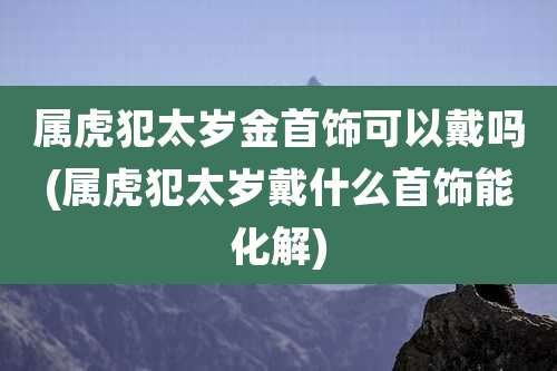 属虎犯太岁金首饰可以戴吗(属虎犯太岁戴什么首饰能化解)