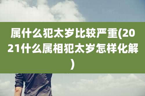 属什么犯太岁比较严重(2021什么属相犯太岁怎样化解)