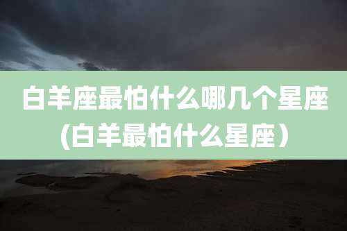 白羊座最怕什么哪几个星座(白羊最怕什么星座）