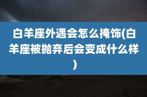 白羊座外遇会怎么掩饰(白羊座被抛弃后会变成什么样)
