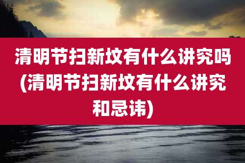 清明节扫新坟有什么讲究吗(清明节扫新坟有什么讲究和忌讳)