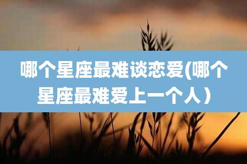 哪个星座最难谈恋爱(哪个星座最难爱上一个人)