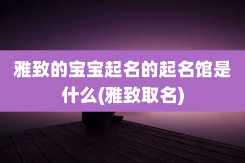 雅致的宝宝起名的起名馆是什么(雅致取名)