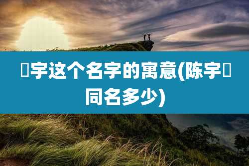 喆宇这个名字的寓意(陈宇喆同名多少)