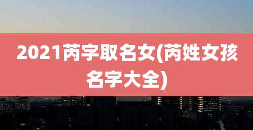 2021芮字取名女(芮姓女孩名字大全)