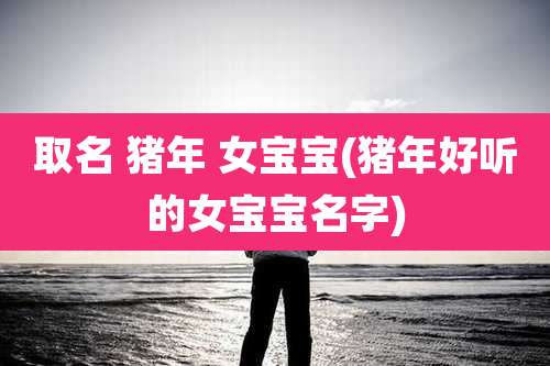 取名 猪年 女宝宝(猪年好听的女宝宝名字)