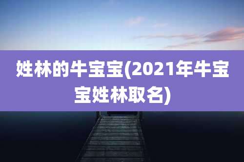 姓林的牛宝宝(2021年牛宝宝姓林取名)