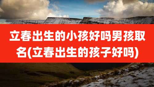 立春出生的小孩好吗男孩取名(立春出生的孩子好吗)