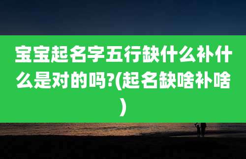 宝宝起名字五行缺什么补什么是对的吗?(起名缺啥补啥)