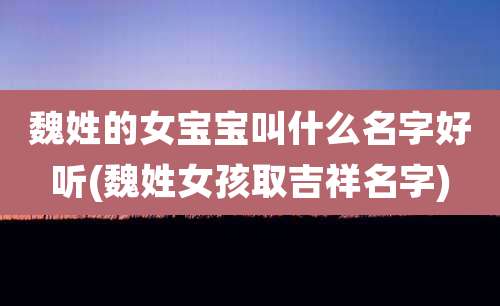 魏姓的女宝宝叫什么名字好听(魏姓女孩取吉祥名字)