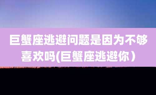 巨蟹座逃避问题是因为不够喜欢吗(巨蟹座逃避你)