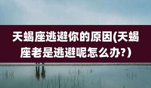 天蝎座逃避你的原因(天蝎座老是逃避呢怎么办?）
