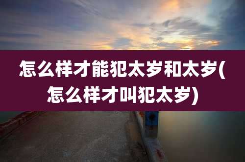 怎么样才能犯太岁和太岁(怎么样才叫犯太岁)