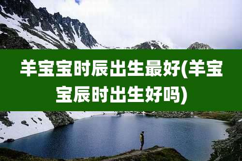 羊宝宝时辰出生最好(羊宝宝辰时出生好吗)