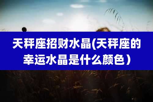 天秤座招财水晶(天秤座的幸运水晶是什么颜色)