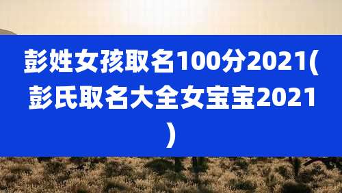 彭姓女孩取名100分2021(彭氏取名大全女宝宝2021)