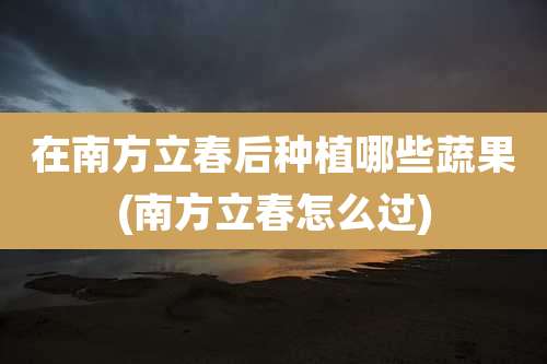 在南方立春后种植哪些蔬果(南方立春怎么过)
