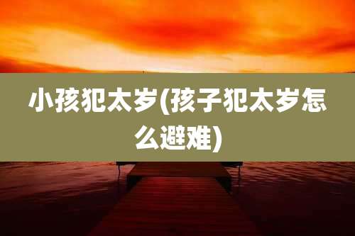 小孩犯太岁(孩子犯太岁怎么避难)