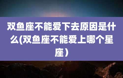 双鱼座不能爱下去原因是什么(双鱼座不能爱上哪个星座）