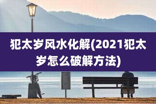 犯太岁风水化解(2021犯太岁怎么破解方法)