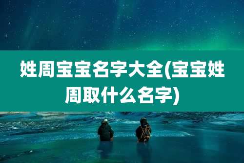 姓周宝宝名字大全(宝宝姓周取什么名字)
