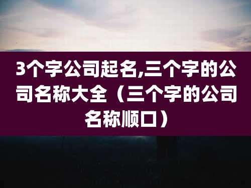 3个字公司起名,三个字的公司名称大全（三个字的公司名称顺口）