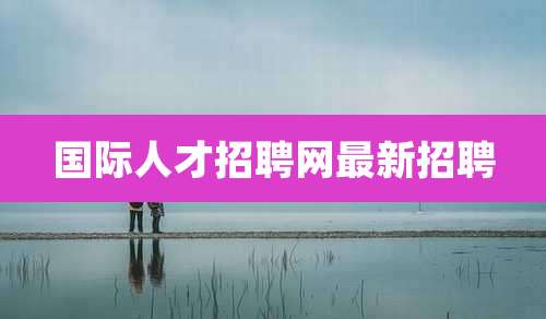 国际人才招聘网最新招聘