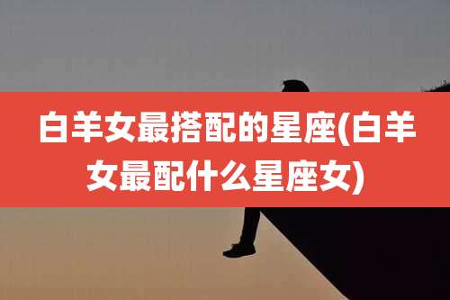 白羊女最搭配的星座(白羊女最配什么星座女)