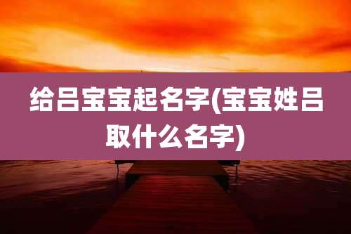 给吕宝宝起名字(宝宝姓吕取什么名字)