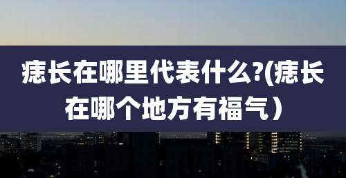 痣长在哪里代表什么?(痣长在哪个地方有福气）