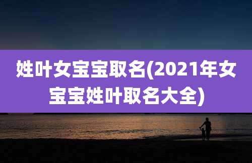 姓叶女宝宝取名(2021年女宝宝姓叶取名大全)