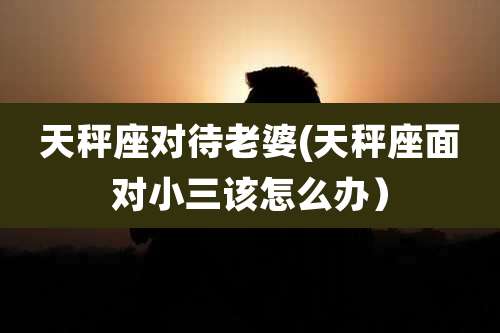 天秤座对待老婆(天秤座面对小三该怎么办)