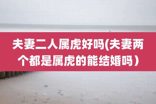 夫妻二人属虎好吗(夫妻两个都是属虎的能结婚吗)