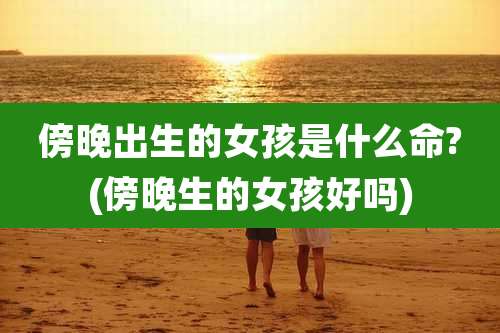 傍晚出生的女孩是什么命?(傍晚生的女孩好吗)