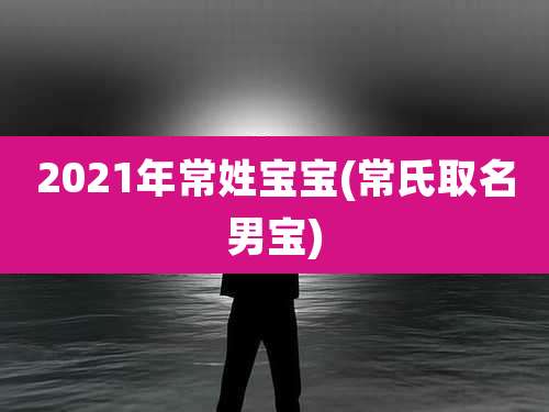 2021年常姓宝宝(常氏取名男宝)
