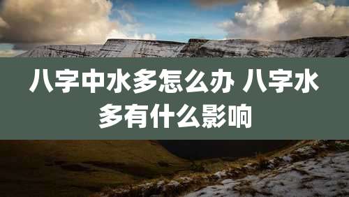 八字中水多怎么办 八字水多有什么影响