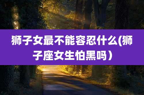 狮子女最不能容忍什么(狮子座女生怕黑吗)